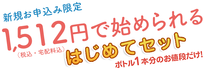 新規お申込み限定　1,296円で始められるはじめてセット　ボトル1本分のお値段だけ！