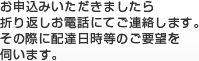 お申込みいただきましたら折り返しお電話にてご連絡します。その際に配達日等のご要望を伺います。
